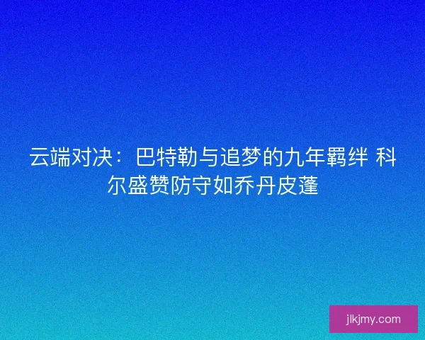云端对决：巴特勒与追梦的九年羁绊 科尔盛赞防守如乔丹皮蓬