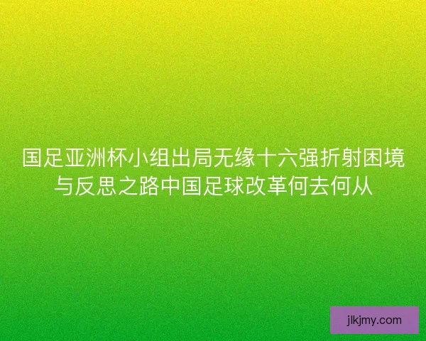 国足亚洲杯小组出局无缘十六强折射困境与反思之路中国足球改革何去何从