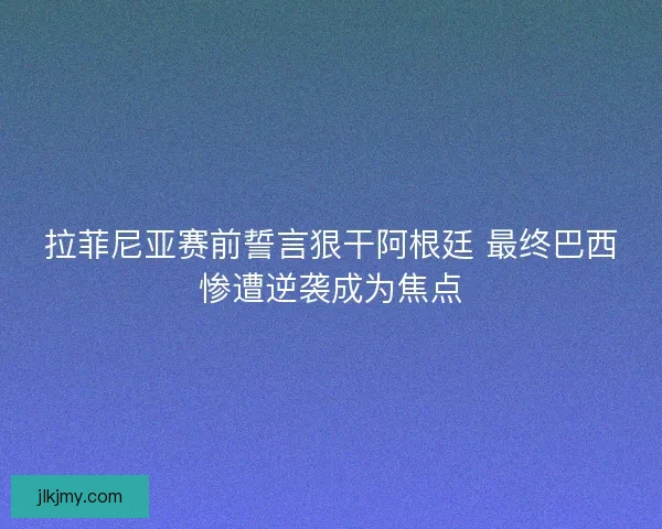 拉菲尼亚赛前誓言狠干阿根廷 最终巴西惨遭逆袭成为焦点
