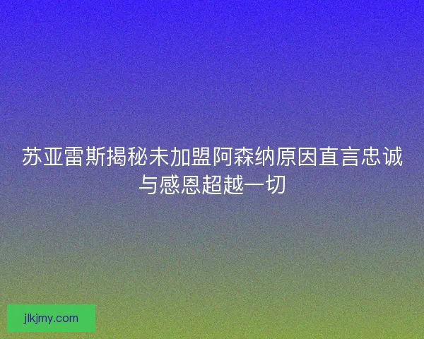 苏亚雷斯揭秘未加盟阿森纳原因直言忠诚与感恩超越一切