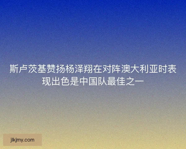 斯卢茨基赞扬杨泽翔在对阵澳大利亚时表现出色是中国队最佳之一