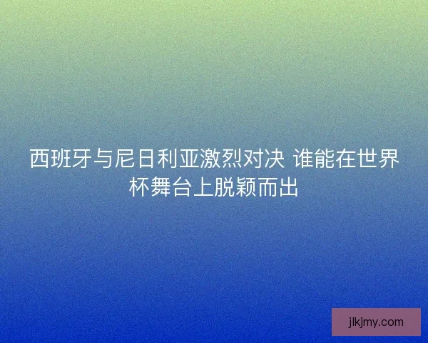 西班牙与尼日利亚激烈对决 谁能在世界杯舞台上脱颖而出