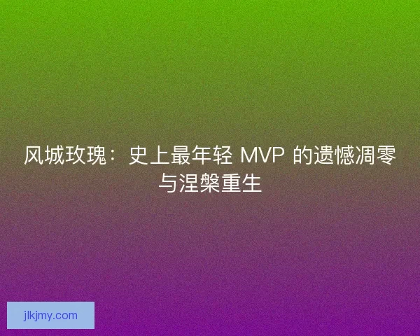 风城玫瑰：史上最年轻 MVP 的遗憾凋零与涅槃重生