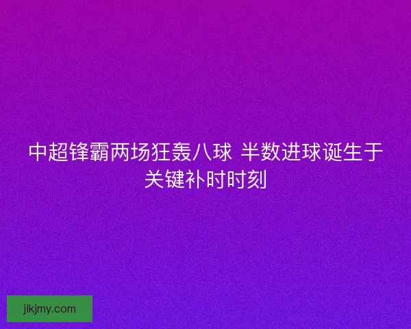 中超锋霸两场狂轰八球 半数进球诞生于关键补时时刻