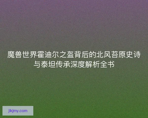 魔兽世界霍迪尔之盔背后的北风苔原史诗与泰坦传承深度解析全书