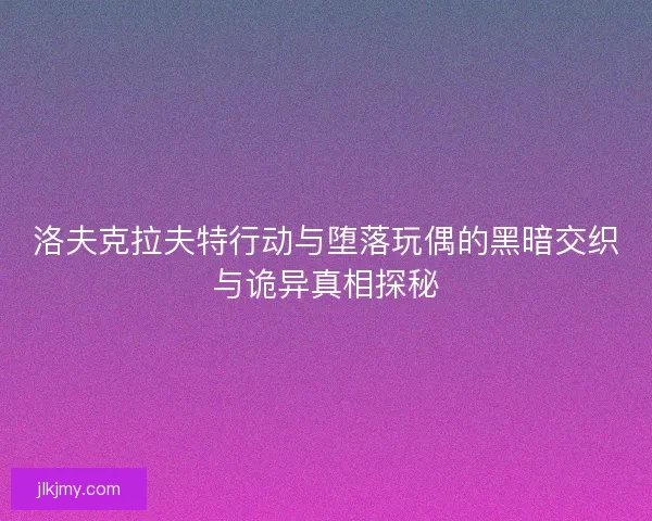 洛夫克拉夫特行动与堕落玩偶的黑暗交织与诡异真相探秘