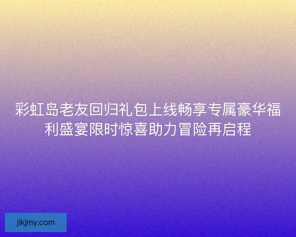 彩虹岛老友回归礼包上线畅享专属豪华福利盛宴限时惊喜助力冒险再启程