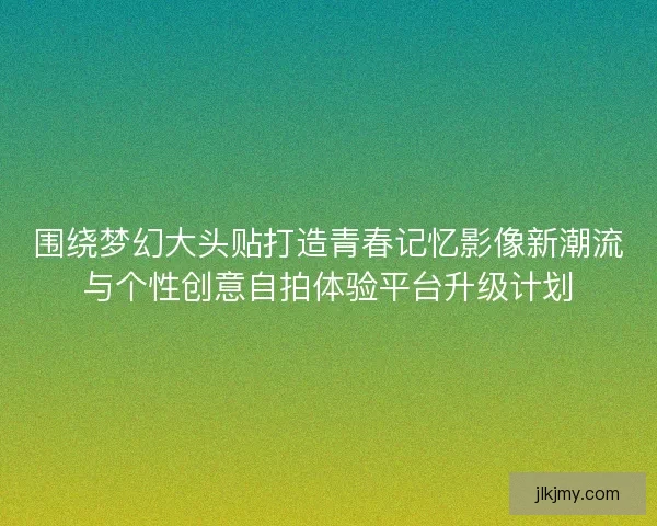 围绕梦幻大头贴打造青春记忆影像新潮流与个性创意自拍体验平台升级计划