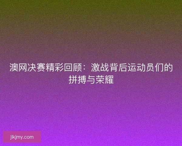 澳网决赛精彩回顾：激战背后运动员们的拼搏与荣耀