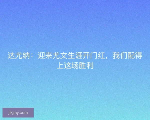 达尤纳：迎来尤文生涯开门红，我们配得上这场胜利