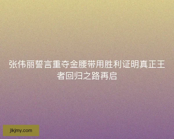 张伟丽誓言重夺金腰带用胜利证明真正王者回归之路再启