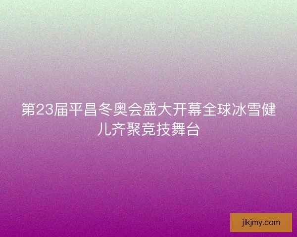 第23届平昌冬奥会盛大开幕全球冰雪健儿齐聚竞技舞台