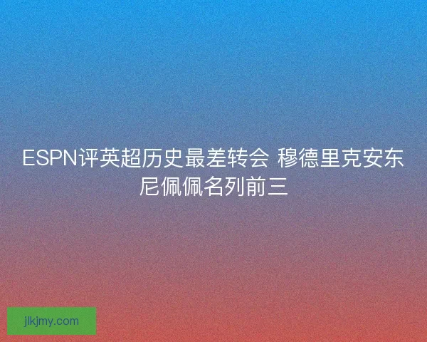 ESPN评英超历史最差转会 穆德里克安东尼佩佩名列前三