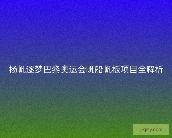 扬帆逐梦巴黎奥运会帆船帆板项目全解析
