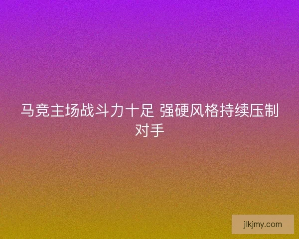 马竞主场战斗力十足 强硬风格持续压制对手 马竞主场战斗力十足 强硬风格持续压制对手