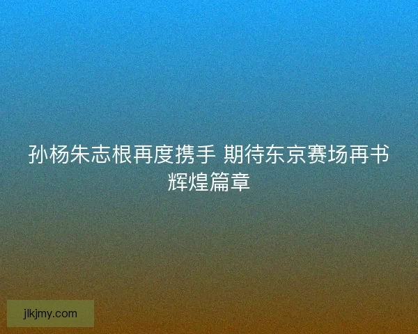 孙杨朱志根再度携手 期待东京赛场再书辉煌篇章 孙杨朱志根再度携手 期待东京赛场再书辉煌篇章