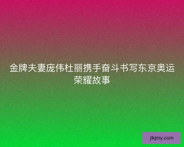 金牌夫妻庞伟杜丽携手奋斗书写东京奥运荣耀故事