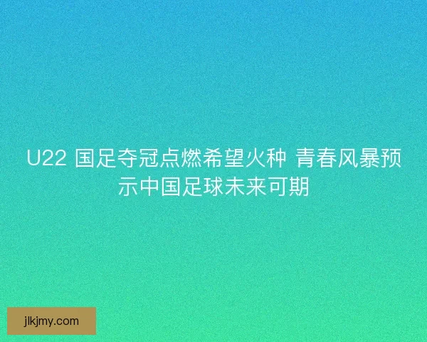 U22 国足夺冠点燃希望火种 青春风暴预示中国足球未来可期