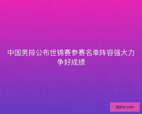中国男排公布世锦赛参赛名单阵容强大力争好成绩