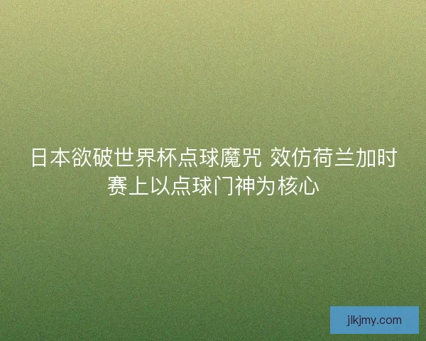 日本欲破世界杯点球魔咒 效仿荷兰加时赛上以点球门神为核心 日本欲破世界杯点球魔咒 效仿荷兰加时赛上以点球门神为核心
