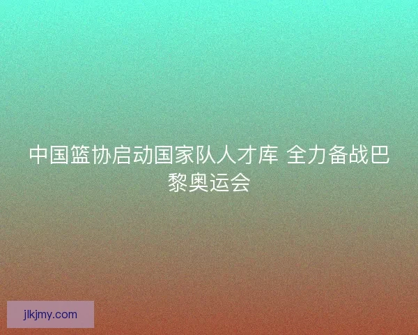 中国篮协启动国家队人才库 全力备战巴黎奥运会