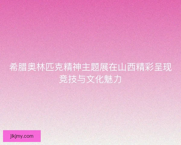 希腊奥林匹克精神主题展在山西精彩呈现竞技与文化魅力 希腊奥林匹克精神主题展在山西精彩呈现竞技与文化魅力