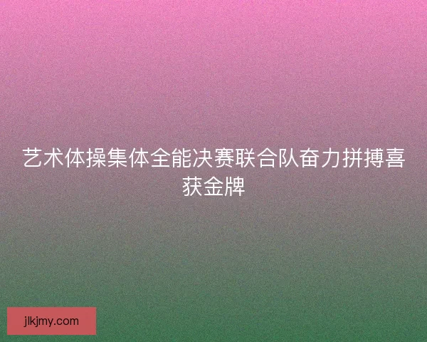 艺术体操集体全能决赛联合队奋力拼搏喜获金牌