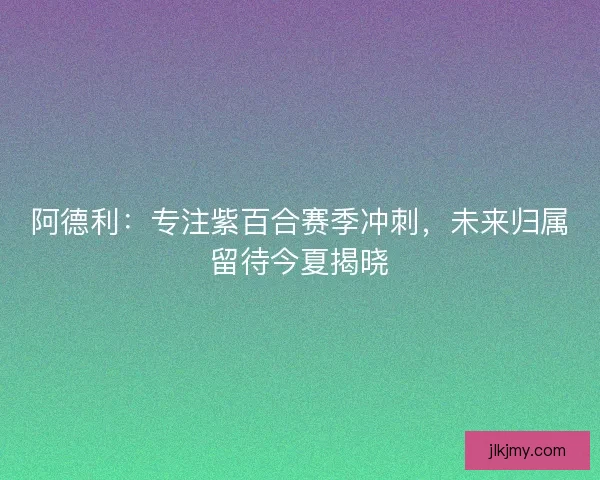 阿德利：专注紫百合赛季冲刺，未来归属留待今夏揭晓