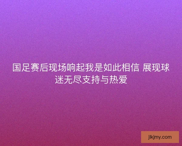 国足赛后现场响起我是如此相信 展现球迷无尽支持与热爱 国足赛后现场响起我是如此相信 展现球迷无尽支持与热爱