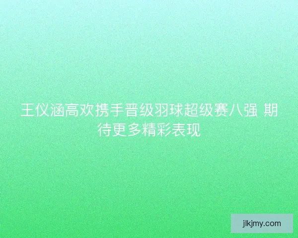 王仪涵高欢携手晋级羽球超级赛八强 期待更多精彩表现