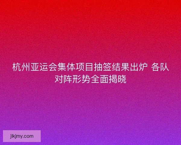杭州亚运会集体项目抽签结果出炉 各队对阵形势全面揭晓 杭州亚运会集体项目抽签结果出炉 各队对阵形势全面揭晓