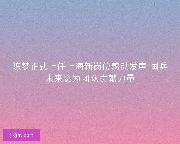 陈梦正式上任上海新岗位感动发声 国乒未来愿为团队贡献力量 陈梦正式上任上海新岗位感动发声 国乒未来愿为团队贡献力量