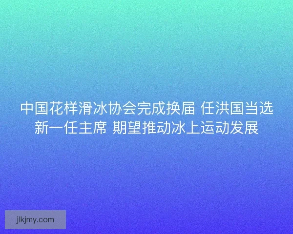 中国花样滑冰协会完成换届 任洪国当选新一任主席 期望推动冰上运动发展 中国花样滑冰协会完成换届 任洪国当选新一任主席 期望推动冰上运动发展