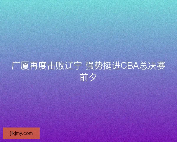 广厦再度击败辽宁 强势挺进CBA总决赛前夕 广厦再度击败辽宁 强势挺进CBA总决赛前夕