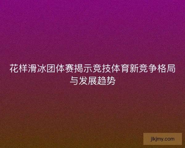 花样滑冰团体赛揭示竞技体育新竞争格局与发展趋势 花样滑冰团体赛揭示竞技体育新竞争格局与发展趋势