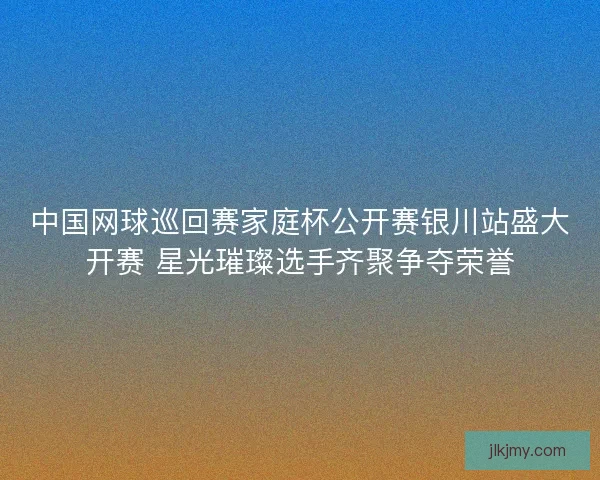 中国网球巡回赛家庭杯公开赛银川站盛大开赛 星光璀璨选手齐聚争夺荣誉 中国网球巡回赛家庭杯公开赛银川站盛大开赛 星光璀璨选手齐聚争夺荣誉