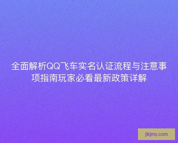 全面解析QQ飞车实名认证流程与注意事项指南玩家必看最新政策详解 全面解析QQ飞车实名认证流程与注意事项指南玩家必看最新政策详解