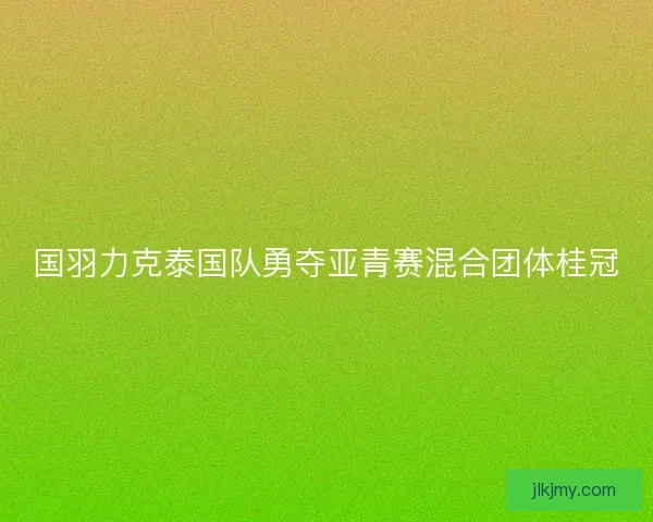 国羽力克泰国队勇夺亚青赛混合团体桂冠 国羽力克泰国队勇夺亚青赛混合团体桂冠