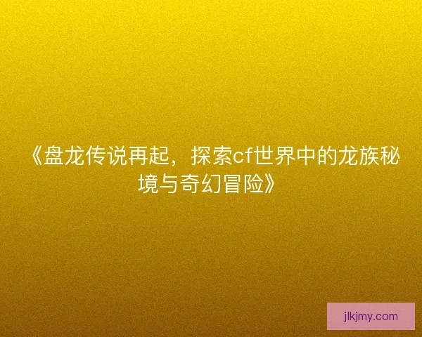 《盘龙传说再起,探索cf世界中的龙族秘境与奇幻冒险》 《盘龙传说再起,探索cf世界中的龙族秘境与奇幻冒险》
